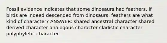 Fossil evidence indicates that some dinosaurs had feathers. If birds are indeed descended from dinosaurs, feathers are what kind of character? ANSWER: shared ancestral character shared derived character analogous character cladistic character polyphyletic character