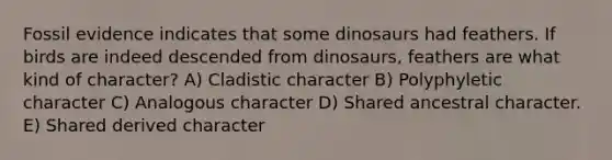 Fossil evidence indicates that some dinosaurs had feathers. If birds are indeed descended from dinosaurs, feathers are what kind of character? A) Cladistic character B) Polyphyletic character C) Analogous character D) Shared ancestral character. E) Shared derived character