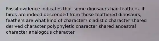 Fossil evidence indicates that some dinosaurs had feathers. If birds are indeed descended from those feathered dinosaurs, feathers are what kind of character? cladistic character shared derived character polyphyletic character shared ancestral character analogous character