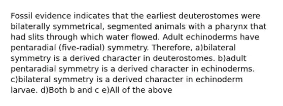 Fossil evidence indicates that the earliest deuterostomes were bilaterally symmetrical, segmented animals with a pharynx that had slits through which water flowed. Adult echinoderms have pentaradial (five-radial) symmetry. Therefore, a)bilateral symmetry is a derived character in deuterostomes. b)adult pentaradial symmetry is a derived character in echinoderms. c)bilateral symmetry is a derived character in echinoderm larvae. d)Both b and c e)All of the above