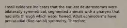 Fossil evidence indicates that the earliest deuterostomes were bilaterally symmetrical, segmented animals with a pharynx that had slits through which water flowed. Adult echinoderms have pentaradial (five-radial) symmetry. Therefore,