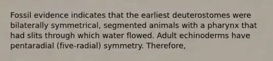 Fossil evidence indicates that the earliest deuterostomes were bilaterally symmetrical, segmented animals with a pharynx that had slits through which water flowed. Adult echinoderms have pentaradial (five-radial) symmetry. Therefore,