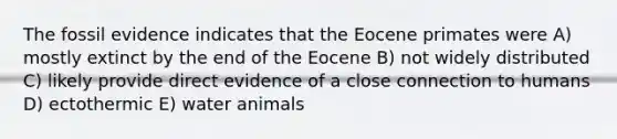 The fossil evidence indicates that the Eocene primates were A) mostly extinct by the end of the Eocene B) not widely distributed C) likely provide direct evidence of a close connection to humans D) ectothermic E) water animals