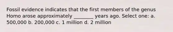 Fossil evidence indicates that the first members of the genus Homo arose approximately ________ years ago. Select one: a. 500,000 b. 200,000 c. 1 million d. 2 million