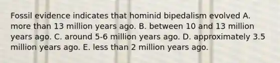 Fossil evidence indicates that hominid bipedalism evolved A. more than 13 million years ago. B. between 10 and 13 million years ago. C. around 5-6 million years ago. D. approximately 3.5 million years ago. E. less than 2 million years ago.