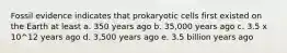 Fossil evidence indicates that prokaryotic cells first existed on the Earth at least a. 350 years ago b. 35,000 years ago c. 3.5 x 10^12 years ago d. 3,500 years ago e. 3.5 billion years ago