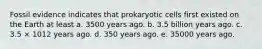 Fossil evidence indicates that prokaryotic cells first existed on the Earth at least a. 3500 years ago. b. 3.5 billion years ago. c. 3.5 × 1012 years ago. d. 350 years ago. e. 35000 years ago.