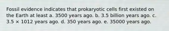 Fossil evidence indicates that prokaryotic cells first existed on the Earth at least a. 3500 years ago. b. 3.5 billion years ago. c. 3.5 × 1012 years ago. d. 350 years ago. e. 35000 years ago.