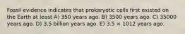 Fossil evidence indicates that prokaryotic cells first existed on the Earth at least A) 350 years ago. B) 3500 years ago. C) 35000 years ago. D) 3.5 billion years ago. E) 3.5 × 1012 years ago.