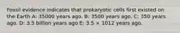 Fossil evidence indicates that prokaryotic cells first existed on the Earth A: 35000 years ago. B: 3500 years ago. C: 350 years ago. D: 3.5 billion years ago E: 3.5 × 1012 years ago.