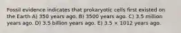 Fossil evidence indicates that prokaryotic cells first existed on the Earth A) 350 years ago. B) 3500 years ago. C) 3.5 million years ago. D) 3.5 billion years ago. E) 3.5 × 1012 years ago.