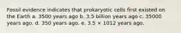 Fossil evidence indicates that prokaryotic cells first existed on the Earth a. 3500 years ago b. 3.5 billion years ago c. 35000 years ago. d. 350 years ago. e. 3.5 × 1012 years ago.