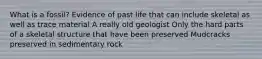 What is a fossil? Evidence of past life that can include skeletal as well as trace material A really old geologist Only the hard parts of a skeletal structure that have been preserved Mudcracks preserved in sedimentary rock