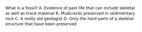 What is a fossil? A. Evidence of past life that can include skeletal as well as trace material B. Mudcracks preserved in sedimentary rock C. A really old geologist D. Only the hard parts of a skeletal structure that have been preserved