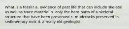 What is a fossil? a. evidence of past life that can include skeletal as well as trace material b. only the hard parts of a skeletal structure that have been preserved c. mudcracks preserved in sedimentary rock d. a really old geologist