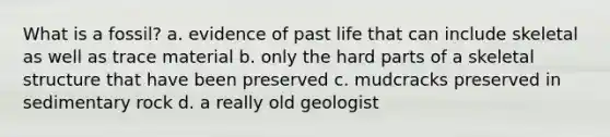 What is a fossil? a. evidence of past life that can include skeletal as well as trace material b. only the hard parts of a skeletal structure that have been preserved c. mudcracks preserved in sedimentary rock d. a really old geologist