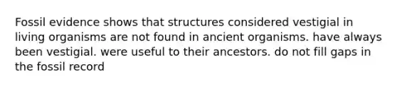 Fossil evidence shows that structures considered vestigial in living organisms are not found in ancient organisms. have always been vestigial. were useful to their ancestors. do not fill gaps in the fossil record