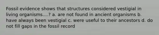 Fossil evidence shows that structures considered vestigial in living organisms....? a. are not found in ancient organisms b. have always been vestigial c. were useful to their ancestors d. do not fill gaps in the fossil record