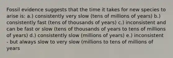 Fossil evidence suggests that the time it takes for new species to arise is: a.) consistently very slow (tens of millions of years) b.) consistently fast (tens of thousands of years) c.) inconsistent and can be fast or slow (tens of thousands of years to tens of millions of years) d.) consistently slow (millions of years) e.) inconsistent - but always slow to very slow (millions to tens of millions of years