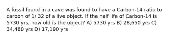 A fossil found in a cave was found to have a Carbon-14 ratio to carbon of 1/ 32 of a live object. If the half life of Carbon-14 is 5730 yrs, how old is the object? A) 5730 yrs B) 28,650 yrs C) 34,480 yrs D) 17,190 yrs