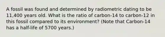 A fossil was found and determined by radiometric dating to be 11,400 years old. What is the ratio of carbon-14 to carbon-12 in this fossil compared to its environment? (Note that Carbon-14 has a half-life of 5700 years.)