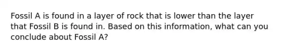 Fossil A is found in a layer of rock that is lower than the layer that Fossil B is found in. Based on this information, what can you conclude about Fossil A?