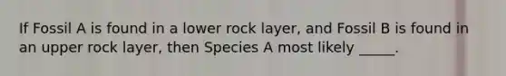 If Fossil A is found in a lower rock layer, and Fossil B is found in an upper rock layer, then Species A most likely _____.