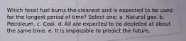 Which fossil fuel burns the cleanest and is expected to be used for the longest period of time? Select one: a. Natural gas. b. Petroleum. c. Coal. d. All are expected to be depleted at about the same time. e. It is impossible to predict the future.