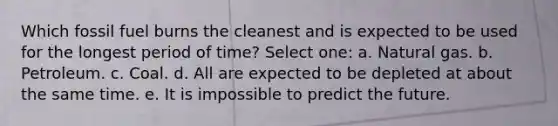 Which fossil fuel burns the cleanest and is expected to be used for the longest period of time? Select one: a. Natural gas. b. Petroleum. c. Coal. d. All are expected to be depleted at about the same time. e. It is impossible to predict the future.