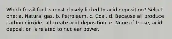 Which fossil fuel is most closely linked to acid deposition? Select one: a. Natural gas. b. Petroleum. c. Coal. d. Because all produce carbon dioxide, all create acid deposition. e. None of these, acid deposition is related to nuclear power.