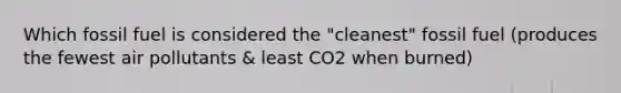 Which fossil fuel is considered the "cleanest" fossil fuel (produces the fewest air pollutants & least CO2 when burned)