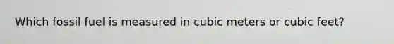 Which fossil fuel is measured in cubic meters or cubic feet?