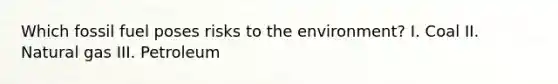 Which fossil fuel poses risks to the environment? I. Coal II. Natural gas III. Petroleum