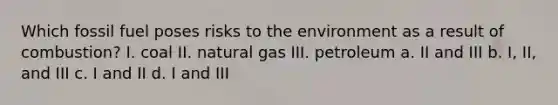 Which fossil fuel poses risks to the environment as a result of combustion? I. coal II. natural gas III. petroleum a. II and III b. I, II, and III c. I and II d. I and III