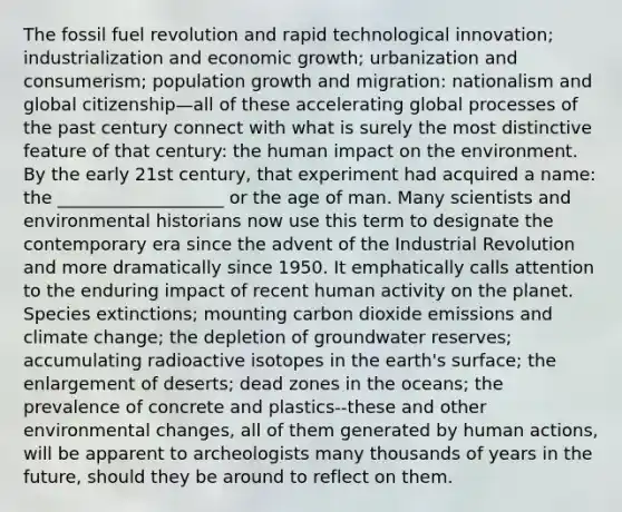 The fossil fuel revolution and rapid technological innovation; industrialization and economic growth; urbanization and consumerism; population growth and migration: nationalism and global citizenship—all of these accelerating global processes of the past century connect with what is surely the most distinctive feature of that century: the human impact on the environment. By the early 21st century, that experiment had acquired a name: the ___________________ or the age of man. Many scientists and environmental historians now use this term to designate the contemporary era since the advent of the Industrial Revolution and more dramatically since 1950. It emphatically calls attention to the enduring impact of recent human activity on the planet. Species extinctions; mounting carbon dioxide emissions and climate change; the depletion of groundwater reserves; accumulating radioactive isotopes in the earth's surface; the enlargement of deserts; dead zones in the oceans; the prevalence of concrete and plastics--these and other environmental changes, all of them generated by human actions, will be apparent to archeologists many thousands of years in the future, should they be around to reflect on them.