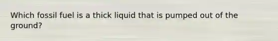 Which fossil fuel is a thick liquid that is pumped out of the ground?