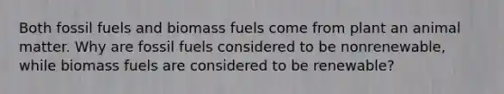 Both fossil fuels and biomass fuels come from plant an animal matter. Why are fossil fuels considered to be nonrenewable, while biomass fuels are considered to be renewable?