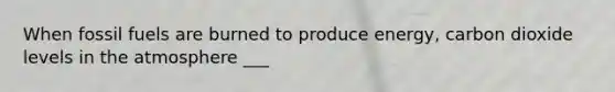 When fossil fuels are burned to produce energy, carbon dioxide levels in the atmosphere ___