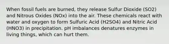 When fossil fuels are burned, they release Sulfur Dioxide (SO2) and Nitrous Oxides (NOx) into the air. These chemicals react with water and oxygen to form Sulfuric Acid (H2SO4) and Nitric Acid (HNO3) in precipitation. pH imbalances denatures enzymes in living things, which can hurt them.