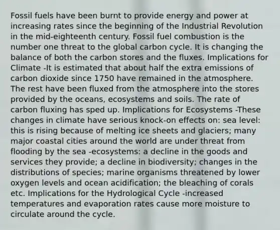 Fossil fuels have been burnt to provide energy and power at increasing rates since the beginning of the Industrial Revolution in the mid-eighteenth century. Fossil fuel combustion is the number one threat to the global carbon cycle. It is changing the balance of both the carbon stores and the fluxes. Implications for Climate -It is estimated that about half the extra emissions of carbon dioxide since 1750 have remained in the atmosphere. The rest have been fluxed from the atmosphere into the stores provided by the oceans, ecosystems and soils. The rate of carbon fluxing has sped up. Implications for Ecosystems -These changes in climate have serious knock-on effects on: sea level: this is rising because of melting ice sheets and glaciers; many major coastal cities around the world are under threat from flooding by the sea -ecosystems: a decline in the goods and services they provide; a decline in biodiversity; changes in the distributions of species; marine organisms threatened by lower oxygen levels and ocean acidification; the bleaching of corals etc. Implications for the Hydrological Cycle -increased temperatures and evaporation rates cause more moisture to circulate around the cycle.