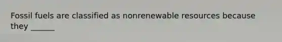 Fossil fuels are classified as nonrenewable resources because they ______