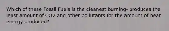 Which of these Fossil Fuels is the cleanest burning- produces the least amount of CO2 and other pollutants for the amount of heat energy produced?