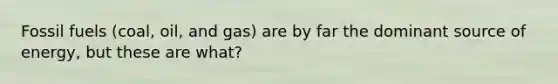 Fossil fuels (coal, oil, and gas) are by far the dominant source of energy, but these are what?