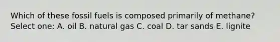 Which of these fossil fuels is composed primarily of methane? Select one: A. oil B. natural gas C. coal D. tar sands E. lignite