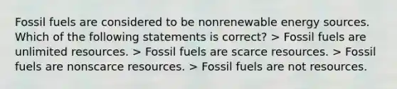 Fossil fuels are considered to be nonrenewable energy sources. Which of the following statements is correct? > Fossil fuels are unlimited resources. > Fossil fuels are scarce resources. > Fossil fuels are nonscarce resources. > Fossil fuels are not resources.