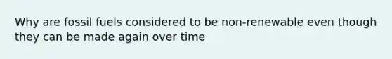 Why are fossil fuels considered to be non-renewable even though they can be made again over time