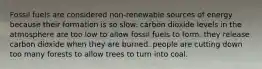 Fossil fuels are considered non-renewable sources of energy because their formation is so slow. carbon dioxide levels in the atmosphere are too low to allow fossil fuels to form. they release carbon dioxide when they are burned. people are cutting down too many forests to allow trees to turn into coal.