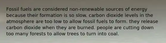 Fossil fuels are considered non-renewable sources of energy because their formation is so slow. carbon dioxide levels in the atmosphere are too low to allow fossil fuels to form. they release carbon dioxide when they are burned. people are cutting down too many forests to allow trees to turn into coal.