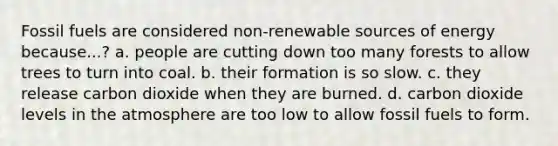 Fossil fuels are considered non-renewable sources of energy because...? a. people are cutting down too many forests to allow trees to turn into coal. b. their formation is so slow. c. they release carbon dioxide when they are burned. d. carbon dioxide levels in the atmosphere are too low to allow fossil fuels to form.