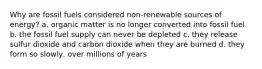 Why are fossil fuels considered non-renewable sources of energy? a. organic matter is no longer converted into fossil fuel b. the fossil fuel supply can never be depleted c. they release sulfur dioxide and carbon dioxide when they are burned d. they form so slowly, over millions of years